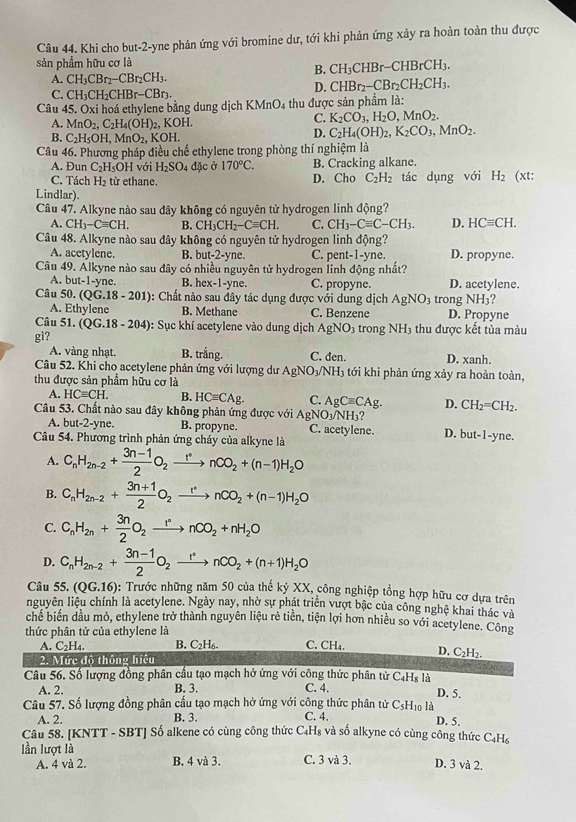 Khi cho but-2-yne phản ứng với bromine dư, tới khi phản ứng xảy ra hoàn toàn thu được
sản phẩm hữu cơ là
B. CH_3CHBr-CHBrCH_3.
A. CH_3CBr_2-CBr_2CH_3.
D. CHBr_2-CBr_2CH_2CH_3.
C. CH_3CH_2CHBr-CBr_3
Câu 45. Oxi hoá ethylene bằng dung dịch KMnO4 thu được sản phẩm là:
A. MnO_2,C_2H_4(OH)_2, KOH.
C. K_2CO_3,H_2O,MnO_2.
B. C_2H_5OH,MnO_2,KOH.
D. C_2H_4(OH)_2,K_2CO_3,MnO_2.
Câu 46. Phương pháp điều chế ethylene trong phòng thí nghiệm là
A. Đun C_2F I₅OH với H_2SO_4 đặc ở 170°C. B. Cracking alkane.
C. Tách H_2 từ ethane. D. Cho C_2H_2 tác dụng với H_2 (xt:
Lindlar).
Câu 47. Alkyne nào sau đây không có nguyên tử hydrogen linh động?
A. CH_3-Cequiv CH. B. CH_3CH_2-Cequiv CH. C. CH_3-Cequiv C-CH_3. D. HCequiv CH.
Câu 48. Alkyne nào sau đây không có nguyên tử hydrogen linh động?
A. acetylene. B. but-2-yn e. C. pent-1-yne. D. propyne.
Câu 49. Álkyne nào sau đây có nhiều nguyên tử hydrogen linh động nhất?
A. but-1-yne. B. h x-1 -yne. C. propyne. D. acetylene.
Câu 50. (QG.18-201) : Chất nào sau đây tác dụng được với dung dịch AgNO_3 trong NH3?
A. Ethylene B. Methane C. Benzene D. Propyne
Câu 51. (QG.18-204) : Sục khí acetylene vào dung dịch AgNO_3 trong NH3 thu được kết tủa màu
gì?
A. vàng nhạt. B. trắng. C. đen. D. xanh.
Câu 52. Khi cho acetylene phản ứng với lượng dư AgNO_3/ N H3 tới khi phản ứng xảy ra hoàn toàn,
thu được sản phẩm hữu cơ là
A. HCequiv CH.
B. HCequiv CAg. C. AgCequiv CAg. D. CH_2=CH_2.
Câu 53. Chất nào sau đây không phản ứng được với AgNO_3/NH 2
A. but-2-yne. B. propyne. C. acetylene. D. but-1-yne.
Câu 54. Phương trình phản ứng cháy của alkyne là
A. C_nH_2n-2+ (3n-1)/2 O_2xrightarrow t°nCO_2+(n-1)H_2O
B. C_nH_2n-2+ (3n+1)/2 O_2xrightarrow r°nCO_2+(n-1)H_2O
C. C_nH_2n+ 3n/2 O_2xrightarrow rnCO_2+nH_2O
D. C_nH_2n-2+ (3n-1)/2 O_2xrightarrow t°nCO_2+(n+1)H_2O
Câu 55. (QG.16) : Trước những năm 50 của thế kỷ XX, công nghiệp tổng hợp hữu cơ dựa trên
nguyên liệu chính là acetylene. Ngày nay, nhờ sự phát triển vượt bậc của công nghệ khai thác và
chế biến dầu mỏ, ethylene trở thành nguyên liệu rẻ tiền, tiện lợi hơn nhiều so với acetylene. Công
thức phân tử của ethylene là
A. C_2H_4. B. C₂H₆. C. CH_4.
D.
2. Mức độ thông hiều C_2H_2.
Câu 56. Số lượng đồng phân cầu tạo mạch hở ứng với công thức phân tử C₄Hs là
A. 2. B. 3. C. 4. D. 5.
Câu 57. Số lượng đồng phân cấu tạo mạch hở ứng với công thức phân tử C_5I Ho là
A. 2. B. 3. C. 4. D. 5.
Câu 58. [KNTT - SBT] Số alkene có cùng công thức C₄H₈ và số alkyne có cùng công thức C₄H₆
lần lượt là
A. 4 và 2. B. 4 và 3. C. 3 và 3.
D. 3 và 2.