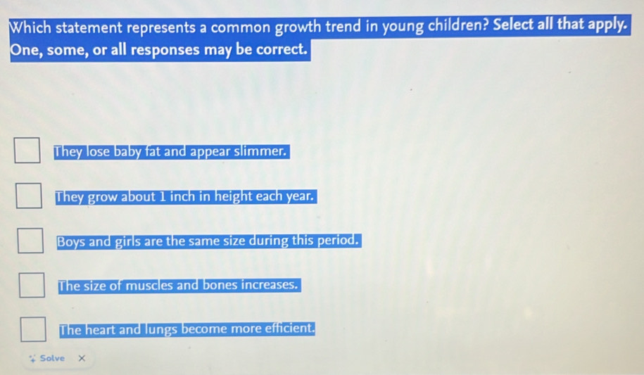 Which statement represents a common growth trend in young children? Select all that apply.
One, some, or all responses may be correct.
They lose baby fat and appear slimmer.
They grow about 1 inch in height each year.
Boys and girls are the same size during this period.
The size of muscles and bones increases.
The heart and lungs become more efficient.
Solve X