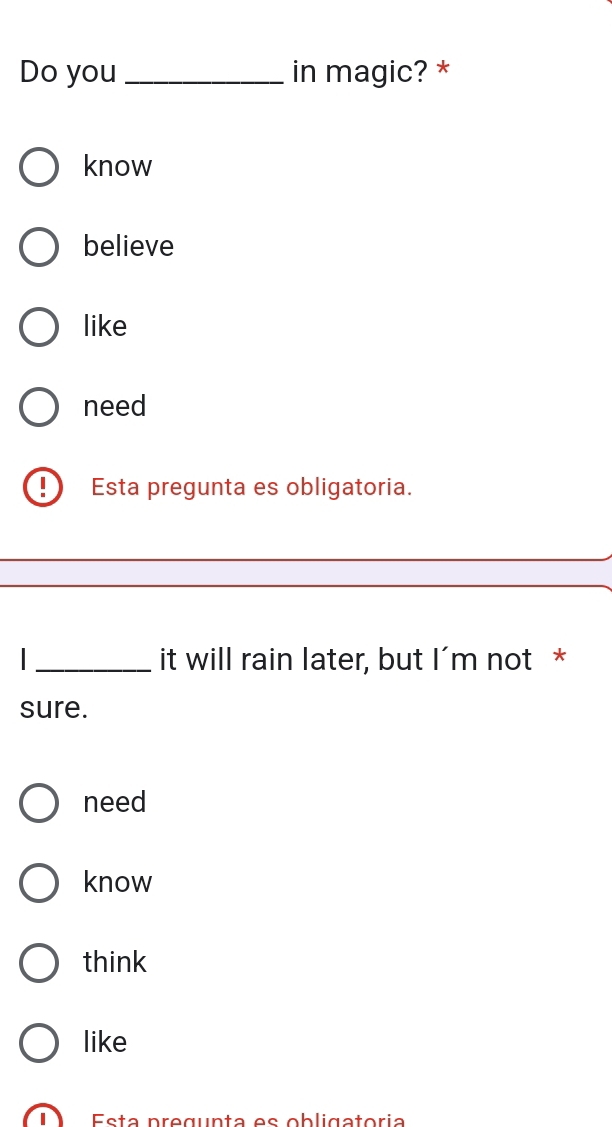 Do you _in magic? *
know
believe
like
need
Esta pregunta es obligatoria.
I_ it will rain later, but I'm not *
sure.
need
know
think
like
Esta pregunta es obligatoria