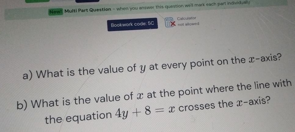 New!' Multi Part Question - when you answer this question we'll mark each part individually 
Calculator 
Bookwork code: 5C not allowed 
a) What is the value of y at every point on the x-axis? 
b) What is the value of x at the point where the line with 
the equation 4y+8=x crosses the x-axis?