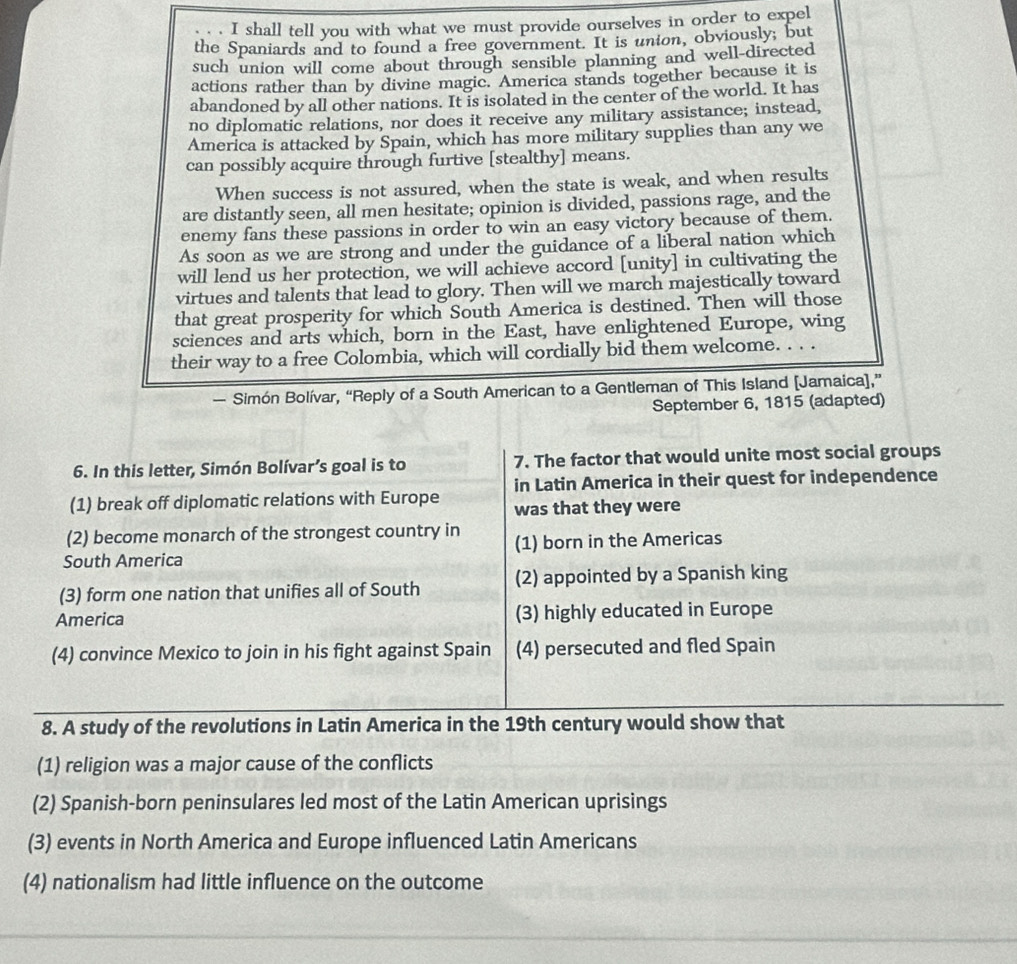 shall tell you with what we must provide ourselves in order to expel
the Spaniards and to found a free government. It is union, obviously; but
such union will come about through sensible planning and well-directed
actions rather than by divine magic. America stands together because it is
abandoned by all other nations. It is isolated in the center of the world. It has
no diplomatic relations, nor does it receive any military assistance; instead,
America is attacked by Spain, which has more military supplies than any we
can possibly acquire through furtive [stealthy] means.
When success is not assured, when the state is weak, and when results
are distantly seen, all men hesitate; opinion is divided, passions rage, and the
enemy fans these passions in order to win an easy victory because of them.
As soon as we are strong and under the guidance of a liberal nation which
will lend us her protection, we will achieve accord [unity] in cultivating the
virtues and talents that lead to glory. Then will we march majestically toward
that great prosperity for which South America is destined. Then will those
sciences and arts which, born in the East, have enlightened Europe, wing
their way to a free Colombia, which will cordially bid them welcome. . . .
— Simón Bolívar, “Reply of a South American to a Gentleman of This Island [Jamaica],”
September 6, 1815 (adapted)
6. In this letter, Simón Bolívar’s goal is to 7. The factor that would unite most social groups
(1) break off diplomatic relations with Europe in Latin America in their quest for independence
was that they were
(2) become monarch of the strongest country in
South America (1) born in the Americas
(3) form one nation that unifies all of South (2) appointed by a Spanish king
America (3) highly educated in Europe
(4) convince Mexico to join in his fight against Spain (4) persecuted and fled Spain
8. A study of the revolutions in Latin America in the 19th century would show that
(1) religion was a major cause of the conflicts
(2) Spanish-born peninsulares led most of the Latin American uprisings
(3) events in North America and Europe influenced Latin Americans
(4) nationalism had little influence on the outcome