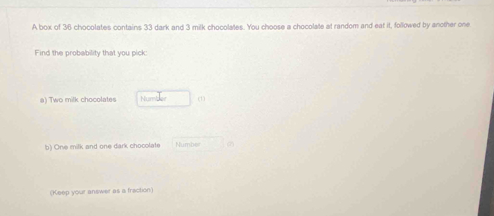 A box of 36 chocolates contains 33 dark and 3 milk chocolates. You choose a chocolate at random and eat it, followed by another one. 
Find the probability that you pick: 
a) Two milk chocolates Number (1) 
b) One milk and one dark chocolate Number (2) 
(Keep your answer as a fraction)