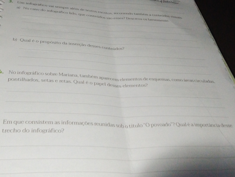 Um infográfico vai sempre além de textos escritos, recorrendo também a conteúdos visuais, 
_ 
a) No caso do infográfico lido, que conteúdos são esses? Descreva-os brevemente. 
_ 
_ 
_ 
b) Qual é o propósito da inserção desses conteúdos? 
_ 
_ 
* No infográfico sobre Mariana, também aparecem elementos de esquemas, como áreas circuladas 
pontilhados, setas e retas. Qual é o papel desses elementos? 
_ 
_ 
_ 
Em que consistem as informações reunidas sob o título "O povoado”? Qual é a importância desse 
trecho do infográfico? 
_ 
_ 
_