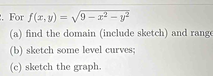 For f(x,y)=sqrt(9-x^2-y^2)
(a) find the domain (include sketch) and range
(b) sketch some level curves;
(c) sketch the graph.