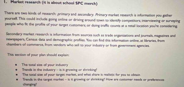 Market research (it is about school SPC merch) 
There are two kinds of research: primary and secondary. Primary market research is information you gather 
yourself. This could include going online or driving around town to identify competitors; interviewing or surveying 
people who fit the profile of your target customers; or doing traffic counts at a retail location you're considering. 
Secondary market research is information from sources such as trade organizations and journals, magazines and 
newspapers, Census data and demographic profiles. You can find this information online, at libraries, from 
chambers of commerce, from vendors who sell to your industry or from government agencies. 
This section of your plan should explain: 
The total size of your industry 
Trends in the industry - is it growing or shrinking? 
The total size of your target market, and what share is realistic for you to obtain 
Trends in the target market — is it growing or shrinking? How are customer needs or preferences 
changing?