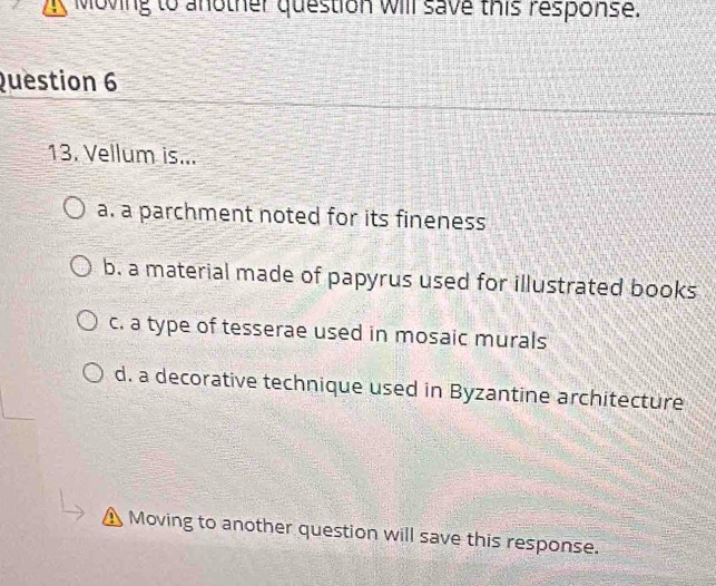 Moving to another question will save this response.
Question 6
13. Vellum is...
a. a parchment noted for its fineness
b. a material made of papyrus used for illustrated books
c. a type of tesserae used in mosaic murals
d. a decorative technique used in Byzantine architecture
Moving to another question will save this response.