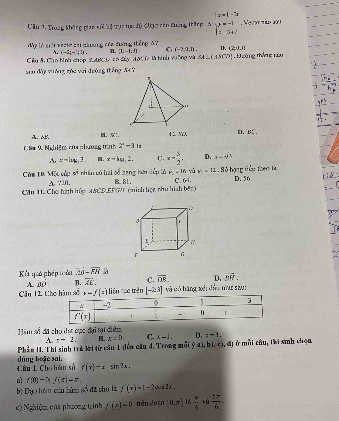 Trong không gian với hệ trục tọa độ Oxyz cho đường thẳng △ :beginarrayl x=1-2t y=-1 z=3+tendarray.. Vectơ nào sau
đây là một vectơ chỉ phương của đường thẳng Δ?
A. (-2;-1;1). B. (1;-1;3). C. (-2;0;1). D. (2;0;1)
Câu 8. Cho hình chóp S.ABCD có đáy ABCD là hình vuông và SA⊥ (ABCD) Đường thẳng nào
sau đây vuông góc với đường thẳng SA ?
A. SB. B. SC. C. SD.
D. BC.
Câu 9. Nghiệm của phương trình 2^x=31 à
A. x=log _23. B. x=log _32. C. x= 3/2 . D. x=sqrt(3)
Câu 10. Một cấp số nhân có hai số hạng liên tiếp là u_2=16 và u_3=32 Số hạng tiếp theo là
A. 720. B. 81. C. 64. D. 56.
Câu 11. Cho hình hộp ABCD.EFGH (minh họa như hình bên).
Kết quả phép toán vector AB-vector EH là
A. vector BD. B. vector AE. C. vector DB.
D. vector BH.
Câu 12. Cho hàm số y=f(x) liên tục trên [-2;3] và có bảng xét dấu như sau:
Hàm số đã cho đạt cực đại tại điểm
A. x=-2. B. x=0. C. x=1. D. x=3.
Phần II. Thí sinh trả lời từ câu 1 đến câu 4. Trong mỗi ý a), b), c), d) ở mỗi câu, thí sinh chọn
đúng hoặc sai.
Câu 1. Cho hàm số f(x)=x-sin 2x.
a) f(0)=0;f(π )=π .
b) Đạo hàm của hàm số đã cho là f'(x)=1+2cos 2x.
c) Nghiệm của phương trình f'(x)=0 trên đoạn [0;π ] là  π /6  và  5π /6 .