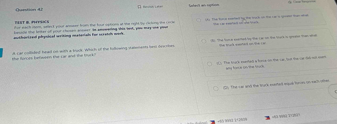 Revisit Later Select an option & Clear Response
For each item, select your answer from the four options at the right by clicking the circle (A) The force exerted by the truck on the car is greater than what
TEST B. PHYSICS
beside the letter of your chosen answer. In answering this test, you may use your the car exerted on the truck.
authorized physical writing materials for scratch work.
A car collided head on with a truck. Which of the following statements best describes (B) The force exerted by the car on the truck is greater than what
the forces between the car and the truck? the truck exerted on the car.
(C) The truck exerted a force on the car, but the car did not exert
any force on the truck.
(D) The car and the truck exerted equal forces on each other.
+63 9992 212609 +63 9992 212621