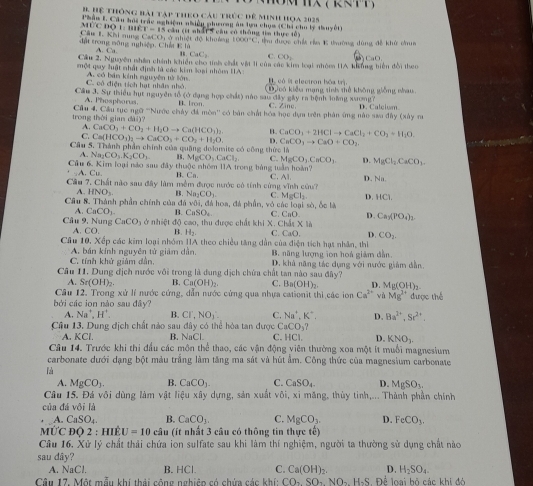 ()
B Hệ thông bài tập theo cáu trúc để Minh họa 2025
mùc đo l biể Phầu l. Cầu họi trác nghiệm n hiện phương ăn tơn chọa (Chi cho lý thuyết)
r=1 5 cầu (ít nhất 5 cầu có thông tia thực tổ
đặt trong sông nghiệp. Chấi Câu 1. Khi nung CailCb_1= t nhiệt độ khoảng 1(x,y,z) C, thu được chết rầa K tưường dùng đễ khử chua
1:10
A. Ca 1 CaCl_2 CO_2 Lat
Cầm 2. Nguyên nhân chính khiến cho tnh chất vật 11 của các kim loại nhỏm HA kng biện đổi theo
một quy luật nhất định là các kim loại nhóm UA :    có it electron hóa trị.
C. cô điện tích hạt nhâm nhỏ. A. có bán kính nguyên tử lớn.
Cầu 3. Sự thiều hut nguyên tổ (ở đạng hợp chất) nào sau đây gây ra bệnh loàng xương? D oó kiểu mạng sinh thể không giống nhau
A. Phosphoras. B. fron C. Zine.
trong thời gian đài)?  Cầu 4. Cầu tục ngữ '''Nước chảy đá mòn'' có bản chất hóa học dụm trên phân ứng nào sĩu đây (xây na D. Calcism
A. CaCO_3+CO_2+H_2Oto Ca(HCO_3)_2. B. CaCO_3+2HClto CaCl_2+CO_2=H_2O.
C. Ca(HCO_3)_2to CaCO_3+CO_2+H_2O D. CaCO_3to CaO+CO_2.
Cầu 5. Thành phần chính của quảng delomite có công thức  B MgCO_3CaCl_2 C. MgCO_3CuCO_3 D.
Na_1CO_3.K_2CO_3
Cu 6. Kim loại nào sau đây thuộc nhóm IIA trong bằng tuần hoàn? MgCl_2CaCO_3.
A. C_11 B. Ca.
Cầu 7. Chất nào sau đây làm mềm được nước có tính cùng vĩnh cứu? C. Al. D. Nx
A HNO_3. B. Na_2CO_3 C. MgCl_2 D HCi
Cầu 8. Thành phần chính của đá WO= đá hoa, đá phần, vỏ các loại sò, ốc là
A. CaCO_3 B. CaSO_4 C. CaO
A. CO b, thu được chất khi X. Chlt* 14 D. Ca_3(PO_4)_2.
Cdx
Câu 9, Nung CaCO_3 ở nhiệt độ B. H_1 C CaO. D. CO_2.
Câu 10, Xếp các kim loại nhóm IIA theo chiều tăng dẫn của điện tích hạt nhân, thì
C. tính khử giảm dần, A. bán kính nguyên tử giảm dẫn. B. năng lượng ion hoá giám dẫn.
Câu 11. Dung địch nước với trong là dung dịch chứa chất tan nào say D. khả năng tác dụng với nước giám dẫn
dhy?
A. : H(OH B. Ca(OH)_2 C. Ba(OH)_2 D. Mg(OH)_2
Câu 12. Trong xử lí nước cứng, dẫn nước cứng qua nhựa cationit thì các ion Ca^(2+) và Mg^(2+)
bởi các ion nào sau đây? được thế
4, Na^+,H^+. B. CI',NO_3 C. Na^+,K^+, D. 8a^(1+),Sr^(2+).
Cầu 13. Dung dịch chất nào sau đây có thể hòa tan được C CO_3?
A. KCl. B. NaCl. C. HCl. D. KNO_3.
Câu 14. Trước khi thi đầu các môn thể thao, các vận động viên thường xoa một ít muối magnesium
carbonate dưới dạng bột màu trắng làm tăng ma sát và hút âm. Công thức của magnesium carbonate
là
A. MgCO_3 B. CaCO_3. C. CaSO_4. D. MgSO_3.
Câu 15. Đá vôi dùng làm vật liệu xây dựng, sản xuất v6i , xi măng, thùy tình,... Thành phần chính
của đá vôi là
A. CaSO_4 B. CaCO_3. C. MgCO_3. D. FeCO_3.
MƯC độ 2 : HIÊ U=10 câu (ít nhất 3 câu có thông tin thực tế)
Câu 16. Xử lý chất thải chứa ion sulfate sau khi làm thí nghiệm, người ta thường sử dụng chất nào
sau dây?
A. NaCl. B. HCl. C. Ca(OH)_2. D. H_2SO_4.
Câu 17. Một mẫu khi thải cộng nghiêp có chứa các khí: :CO_2SO_2NO_2 H-S. Để loại hộ các khi đó