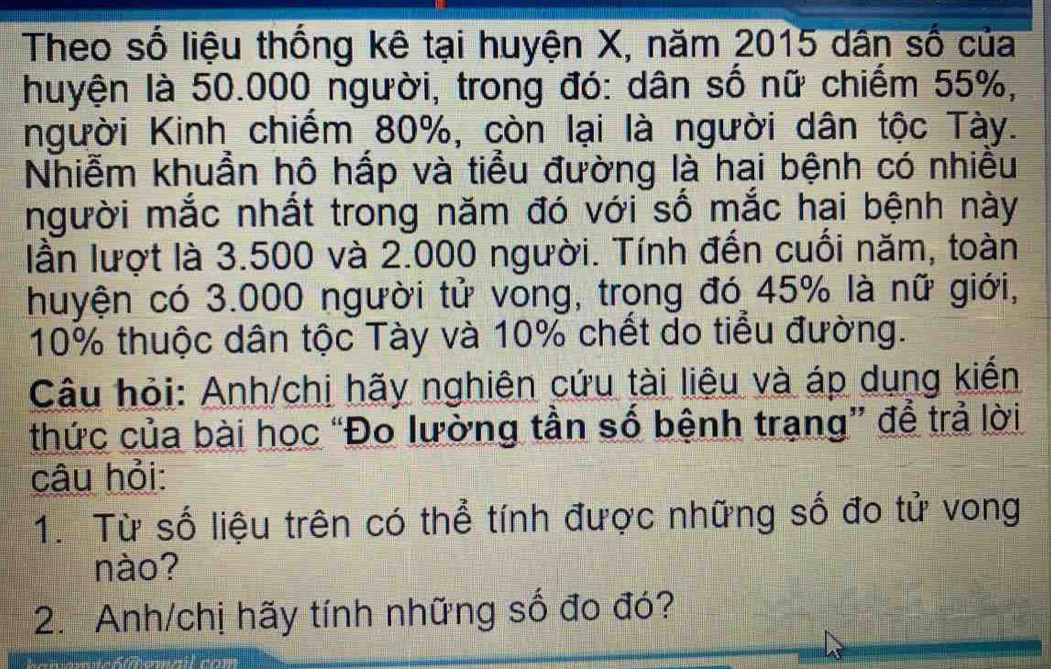 Theo số liệu thống kê tại huyện X, năm 2015 dân số của 
huyện là 50.000 người, trong đó: dân số nữ chiếm 55%, 
người Kinh chiếm 80%, còn lại là người dân tộc Tày. 
Nhiễm khuần hô hấp và tiểu đường là hai bệnh có nhiêu 
người mắc nhất trong năm đó với số mắc hại bệnh này 
lần lượt là 3.500 và 2.000 người. Tính đến cuối năm, toàn 
huyện có 3.000 người tử vong, trong đó 45% là nữ giới,
10% thuộc dân tộc Tày và 10% chết do tiểu đường. 
Câu hỏi: Anh/chi hãy nghiên cứu tài liêu và áp dụng kiến 
thức của bài học “Đo lường tần số bệnh trạng” để trả lời 
câu hỏi: 
1. Từ số liệu trên có thể tính được những số đo tử vong 
nào? 
2. Anh/chị hãy tính những số đo đó?