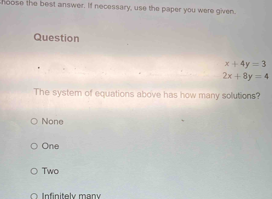 hoose the best answer. If necessary, use the paper you were given.
Question
x+4y=3
2x+8y=4
The system of equations above has how many solutions?
None
One
Two
Infinitely many