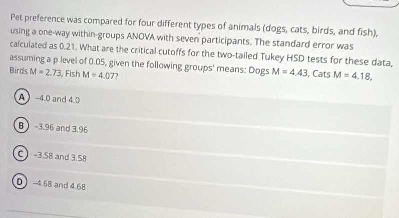 Pet preference was compared for four different types of animals (dogs, cats, birds, and fish),
using a one-way within-groups ANOVA with seven participants. The standard error was
calculated as 0.21. What are the critical cutoffs for the two-tailed Tukey HSD tests for these data,
assuming a p level of 0.05, given the following groups' means: Dogs M=4.43 , Cats M=4.18, 
Birds M=2.73 , Fish M=4.07 7
A -4.0 and 4.0
B -3.96 and 3.96
C -3.58 and 3.58
D -4.68 and 4.68