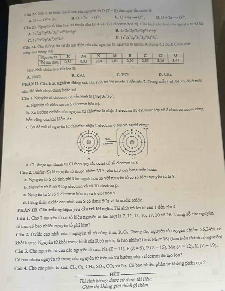 Mô tả sự hình thành ion của nguyên tử O(Z=8) theo quy tắc octet là
A. 0to 0^2+2c B. O+2eto O^(2-). C. 0+6eto 0^+. D. O+2eto O^2.
Cău 23. Nguyên tố kim loại M thuộc chu kỷ 4 và có 7 electron hoá trị. Cầu hình electron của nguyên từ M lìc
A. 1s^22s^22p^63s^23p^63d^(10)4s^24p^5
B. 1s^22s^22p^63s^23p^64s^24p^5.
C 1s^22s^22p^63s^23p^44s^2.
D. 1s^22s^22p^63s^23p^63d^54s^2.
Câu 24. Cho thông tin ved ộ âm điện của các nguyên từ nguyên tổ nhóm A (bảng 6.1 SGK Chân trời
s
Hợp chất chứa liên kết ion là
A. NaCl B. K_2O. C. HCl D. CH₁.
PHÀN II. Câu trắc nghiệm đúng sai. Thí sinh trà lời từ câu 1 đến câu 2. Trong mỗi ; ý a), b), c), d) ō mỗi
câu, thí sinh chọn đúng hoặc sai.
Câu 1. Nguyên từ chlorine có cầu hình là [Ne] 3s^23p^5.
a. Nguyên từ chlorine có 5 electron hóa trị.
b. Xu hướng cơ bản của nguyên tử chlorine là nhận 1 electron đề đạt được lớp vỏ 8 electron ngoài cùng
bền vững của khí hiếm Ar.
e. Sợ đồ mô tả nguyên tử chlorine nhận 1 electron ở lớp vỏ ngoài cùng:
Nhân
l és
a
ar
d. Cl'' được tạo thành từ Cl theo quy tắc octet có số electron là 8
Câu 2. Sulfur (S) là nguyên tố thuộc nhóm VIA, chu kì 3 của bảng tuần hoàn.
a. Nguyên tố S có tính phi kim mạnh hơn so với nguyên tố có số hiệu nguyên từ là 8.
b. Nguyên tử S có 3 lớp electron và có 10 electron p.
c. Nguyên tử S có 5 electron hóa trị và 6 electron s.
d. Công thức oxide cao nhất của S có dạng SO3 và là acidic oxide.
PHÀN III. Câu trắc nghiệm yêu cầu trả lời ngắn. Thí sinh trả lời từ câu 1 đến câu 4.
Câu 1. Cho 7 nguyên tố có số hiệu nguyên tử lần lượt là 7, 12, 15, 16, 17, 20 và 26. Trong số các nguyên
tố trên có bao nhiêu nguyên tố phi kim?
Câu 2. Oxide cao nhất của 1 nguyên tố có công thức R_2O_5. Trong đó, nguyên tố oxygen chiếm 56,34% ve^2
khối lượng. Nguyên tử khối trung bình của R có giá trị là bao nhiêu? (biết M_O=16) (làm tròn thành số nguyên)
Câu 3. Cho nguyên tử của các nguyên tố sau: Na (Z=11),F(Z=9),P(Z=15),Mg(Z=12),K(Z=19).
Có bao nhiêu nguyên tử trong các nguyên tử trên có xu hướng nhận electron đề tạo ion?
Câu 4. Cho các phân tử sau: Cl_2,O_2,CH_4,SO_2,CO_2 VaN_2 Có bao nhiêu phân tử không phân cực?
_Hét_
Thí sinh không được sử dụng tài liệu;
Giám thị không giải thích gì thêm.