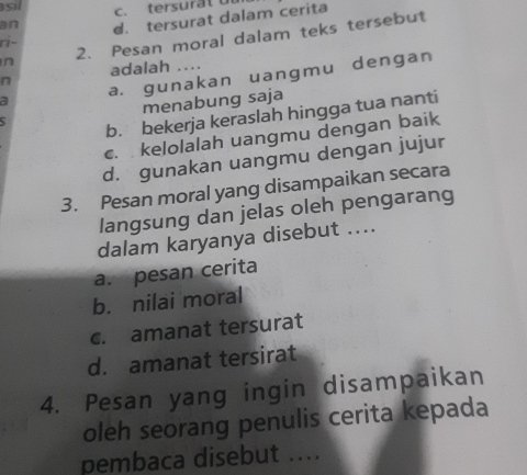 asil
c. tersur at o 
ri- d. tersurat dalam cerita
an
n 2. Pesan moral dalam teks tersebut
adalah ....
a a. gunakan uangmu dengan
n
5 menabung saja
b. bekerja keraslah hingga tua nanti
c. kelolalah uangmu dengan baik
d. gunakan uangmu dengan jujur
3. Pesan moral yang disampaikan secara
langsung dan jelas oleh pengarang
dalam karyanya disebut ....
a. pesan cerita
b. nilai moral
c. amanat tersurat
d. amanat tersirat
4. Pesan yang ingin disampaikan
oleh seorang penulis cerita kepada
pembaca disebut ....