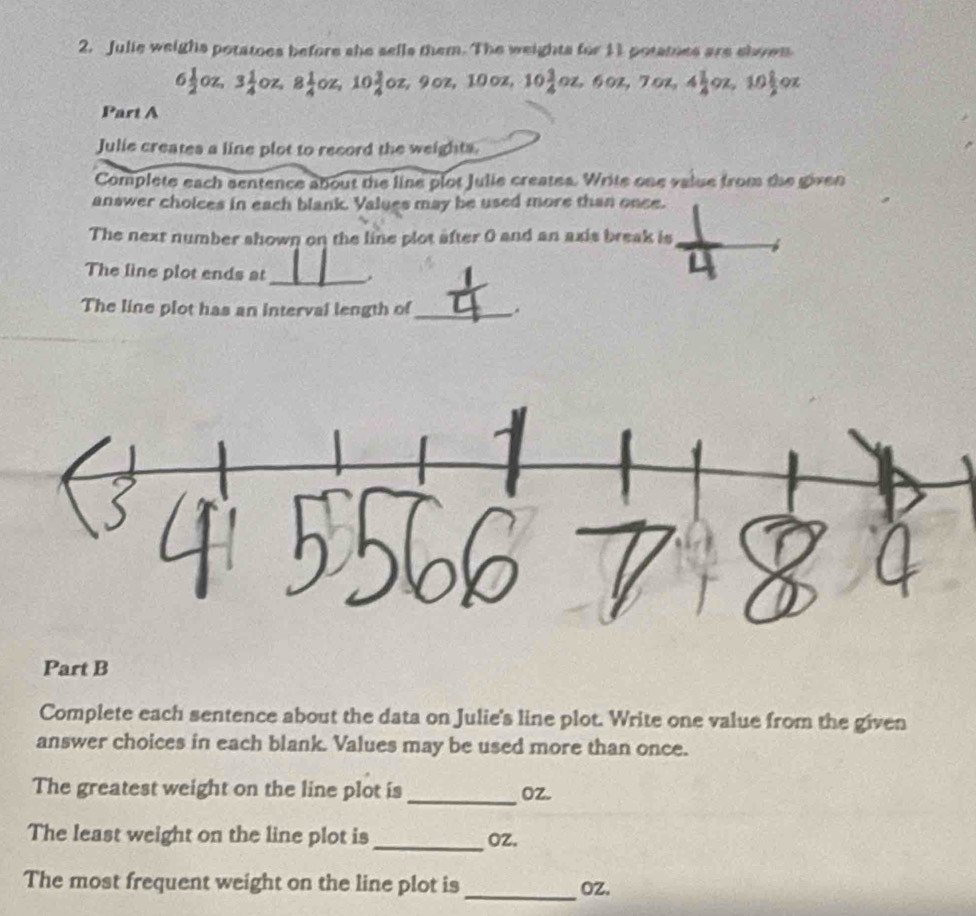 Julie weighs potatoes before she sells them. The weights for 11 potatnes are shown
6 1/2 oz, 3 1/4 oz, 8 1/4 oz, 10 3/4 oz, 9oz, 10oz, 10 3/4 oz, 6oz, 7oz, 4 1/4 oz, 10 1/2 oz
Part A 
Julie creates a line plot to record the weights. 
Complete each sentence about the line plot Julie creates. Write one value from the given 
answer choices in each blank. Values may be used more than once. 
The next number shown on the line plot after 0 and an axis break is 
The line plot ends at_ . 
The line plot has an interval length of_ . 
Part B 
Complete each sentence about the data on Julie's line plot. Write one value from the given 
answer choices in each blank. Values may be used more than once. 
The greatest weight on the line plot is_ oZ. 
The least weight on the line plot is _ oz. 
The most frequent weight on the line plot is_ OZ.
