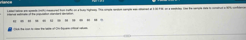 riance 
Listed below are speeds (mi/h) measured from traffic on a busy highway. This simple random sample was obtained at 3:30
interval estimate of the population standard deviation. P.M. on a weekday. Use the sample data to construct a 90% confidence
62 65 65 56 65 52 59 58 59 69 60 68
Click the icon to view the table of Chi-Square critical values.
