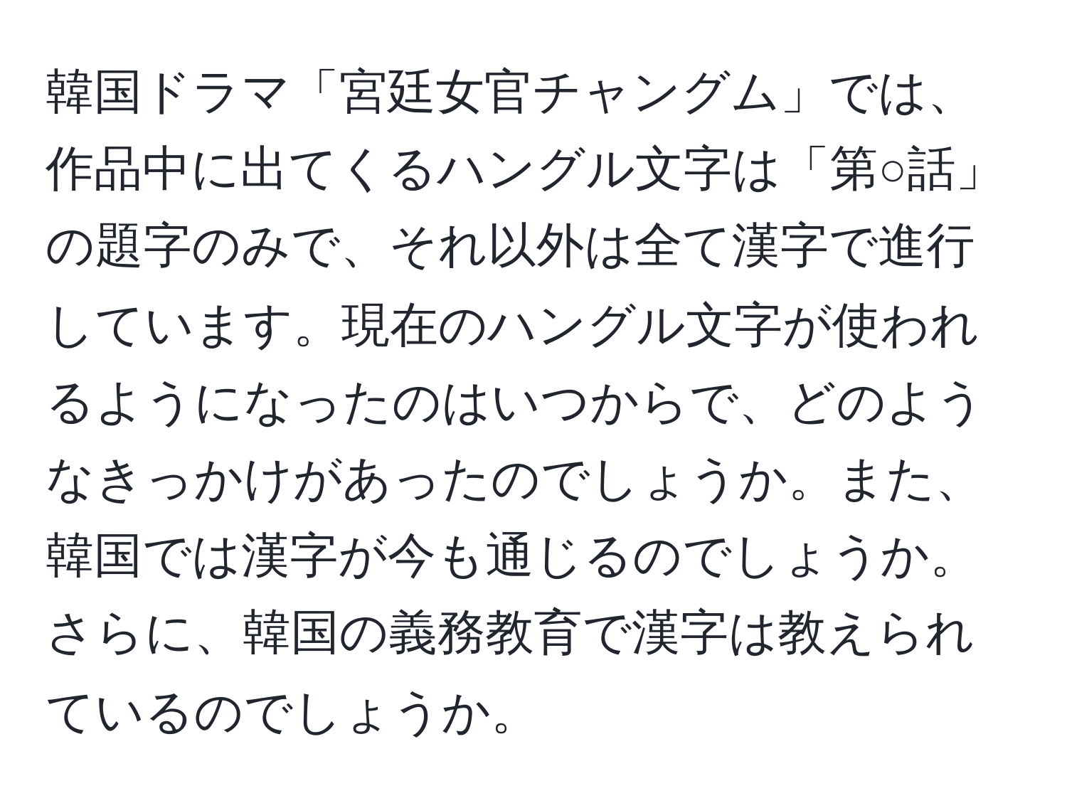 韓国ドラマ「宮廷女官チャングム」では、作品中に出てくるハングル文字は「第○話」の題字のみで、それ以外は全て漢字で進行しています。現在のハングル文字が使われるようになったのはいつからで、どのようなきっかけがあったのでしょうか。また、韓国では漢字が今も通じるのでしょうか。さらに、韓国の義務教育で漢字は教えられているのでしょうか。