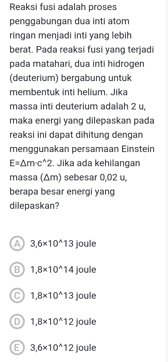 Reaksi fusi adalah proses
penggabungan dua inti atom
ringan menjadi inti yang lebih
berat. Pada reaksi fusi yang terjadi
pada matahari, dua inti hidrogen
(deuterium) bergabung untuk
membentuk inti helium. Jika
massa inti deuterium adalah 2 u,
maka energi yang dilepaskan pada
reaksi ini dapat dihitung dengan
menggunakan persamaan Einstein
E=△ m· c^(wedge)2. Jika ada kehilangan
massa (Δm) sebesar 0,02 u,
berapa besar energi yang
dilepaskan?
A 3,6* 10^(wedge)13 joule
B 1,8* 10^(wedge)14 joule
C 1,8* 10^(wedge)13 joule
D 1,8* 10^(wedge)12 joule
E 3,6* 10^(wedge)12 joule