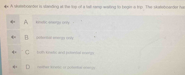 A skateboarder is standing at the top of a tall ramp waiting to begin a trip. The skateboarder has
A kinetic energy only.
B potential energy only.
both kinetic and potential energy
neither kinetic or potential energy.