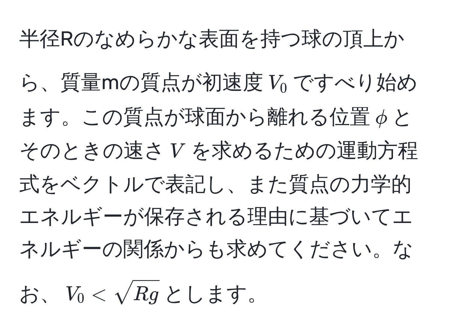 半径Rのなめらかな表面を持つ球の頂上から、質量mの質点が初速度$V_0$ですべり始めます。この質点が球面から離れる位置$phi$とそのときの速さ$V$を求めるための運動方程式をベクトルで表記し、また質点の力学的エネルギーが保存される理由に基づいてエネルギーの関係からも求めてください。なお、$V_0 < sqrt(Rg)$とします。