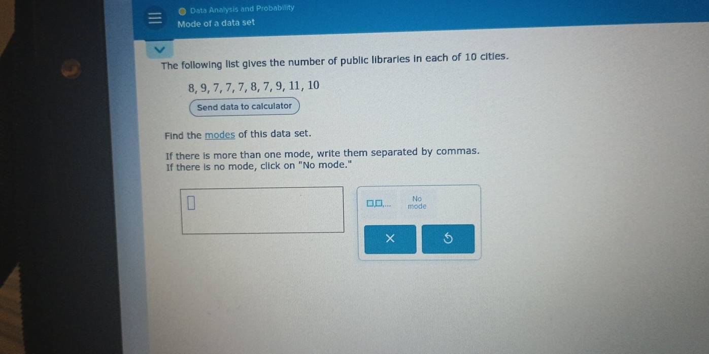 Data Analysis and Probability 
Mode of a data set 
The following list gives the number of public libraries in each of 10 cities.
8, 9, 7, 7, 7, 8, 7, 9, 11, 10
Send data to calculator 
Find the modes of this data set. 
If there is more than one mode, write them separated by commas. 
If there is no mode, click on "No mode." 
No 
□,□,.. mode