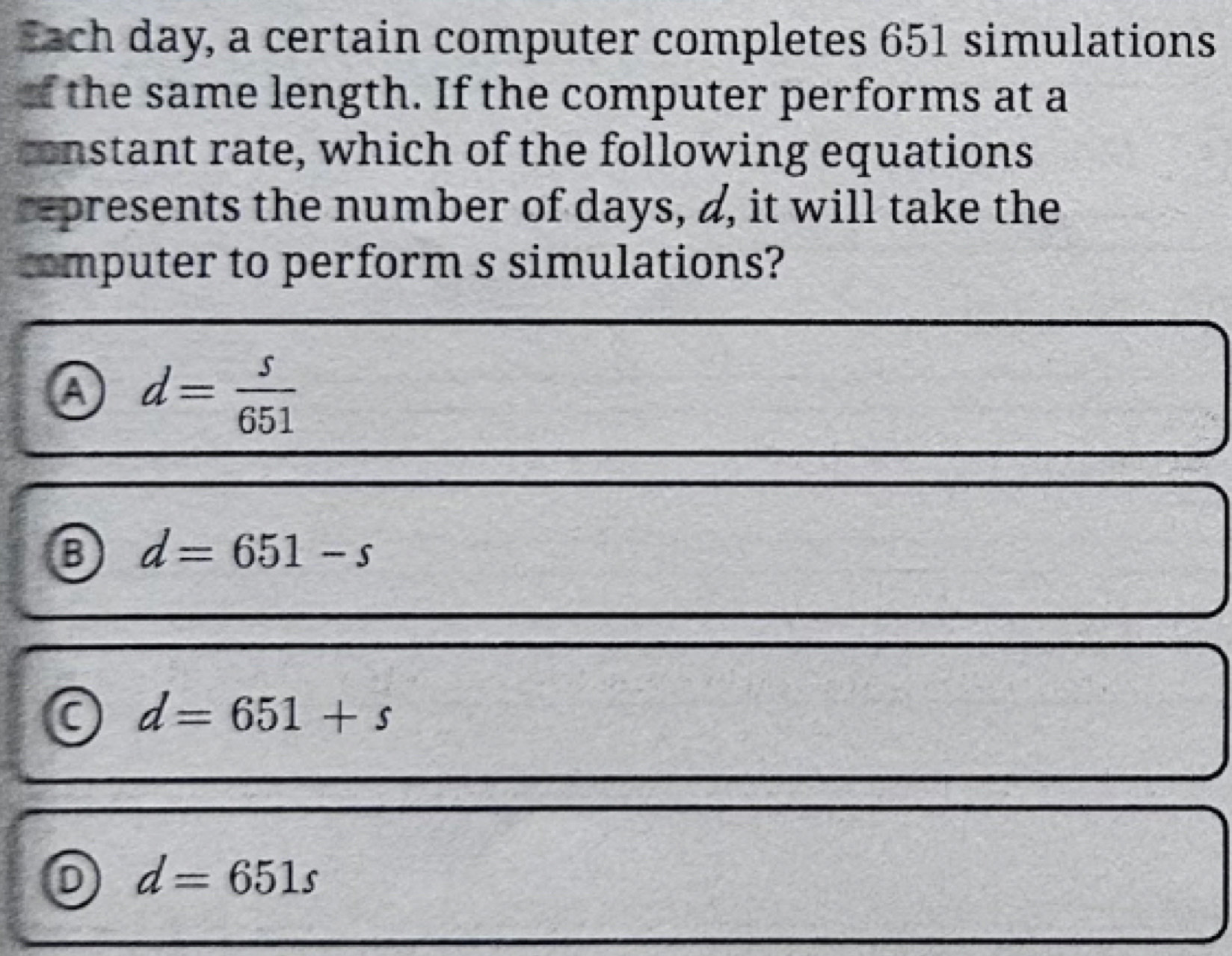 Each day, a certain computer completes 651 simulations
of the same length. If the computer performs at a
constant rate, which of the following equations
represents the number of days, d, it will take the
computer to perform s simulations?
a d= s/651 
B d=651-s
d=651+s
0 d=651s