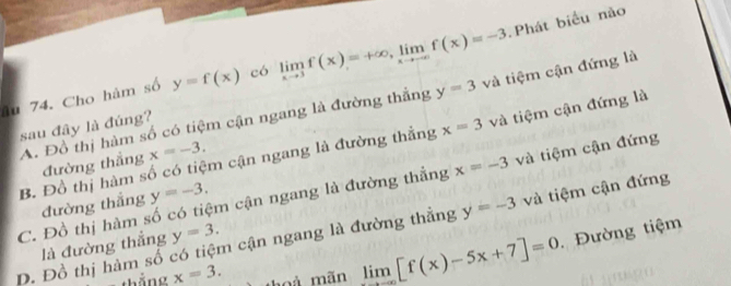 Phát biểu nào
âu 74. Cho hàm số y=f(x) có limlimits _xto 3f(x)=+∈fty , limlimits _xto -∈fty f(x)=-3 và tiệm cận đứng là
A. Đồ thị hàm số có tiệm cận ngang là đường thắng y=3
sau đây là đúng?
B. Đồ thị hàm số có tiệm cận ngang là đường thắng x=3 và tiệm cận đứng là
đường thắng x=-3.
C. Đồ thị hàm số có tiệm cận ngang là đường thẳng x=-3 và tiệm cận đứng
đường thắng y=-3.
y=-3 và tiệm cận đứng
x=3. thoà mãn limlimits _xto -∈fty [f(x)-5x+7]=0 Đường tiệm
Đ. Đồ thị hàm số có tiệm cận ngang là đường thẳng là đường thắng y=3.