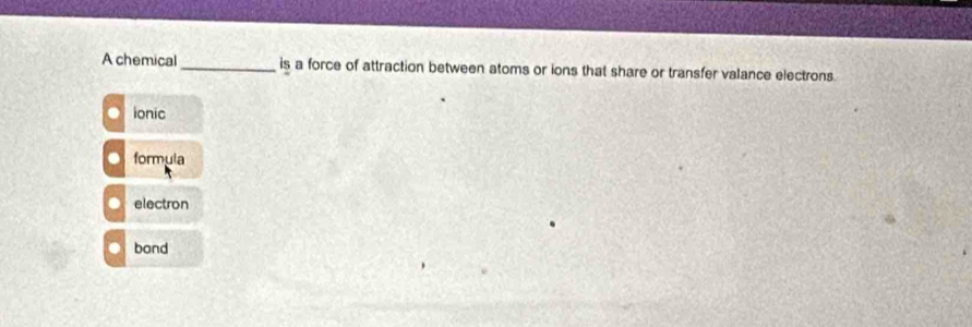 A chemical _is a force of attraction between atoms or ions that share or transfer valance electrons.
ionic
formula
electron
bond