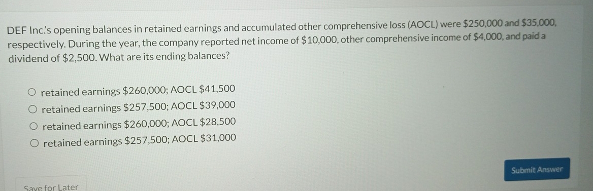 DEF Inc.'s opening balances in retained earnings and accumulated other comprehensive loss (AOCL) were $250,000 and $35,000,
respectively. During the year, the company reported net income of $10,000, other comprehensive income of $4,000, and paid a
dividend of $2,500. What are its ending balances?
retained earnings $260,000; AOCL $41,500
retained earnings $257,500; AOCL $39,000
retained earnings $260,000; AOCL $28,500
retained earnings $257,500; AOCL $31,000
Submit Answer
Save for Later