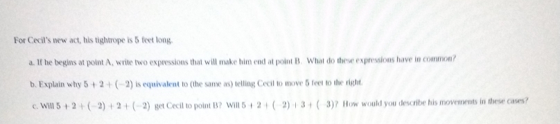 For Cecil's new act, his tightrope is 5 feet long. 
a. If he begins at point A, write two expressions that will make him end at point B. What do these expressions have in common? 
b. Explain why 5+2+(-2) is equivalent to (the same as) telling Cecil to move 5 feet to the right. 
c. Will 5+2+(-2)+2+(-2) get Cecil to point B? will5+2+(-2)+3+(-3) ? How would you describe his movements in these cases?