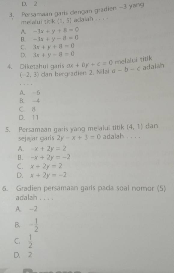 D. 2
3. Persamaan garis dengan gradien -3 yang
melalui titik (1,5) adalah . . . .
A. -3x+y+8=0
B. -3x+y-8=0
C. 3x+y+8=0
D. 3x+y-8=0
melalui titik
4. Diketahui garis ax+by+c=0 a-b-c adalah
(-2,3) dan bergradien 2. Nilai
A. -6
B. -4
C. 8
D. 11
5. Persamaan garis yang melalui titik (4,1) dan
sejajar garis 2y-x+3=0 adalah . . . .
A. -x+2y=2
B. -x+2y=-2
C. x+2y=2
D. x+2y=-2
6. Gradien persamaan garis pada soal nomor (5)
adalah . . . .
A. -2
B. - 1/2 
C.  1/2 
D. 2