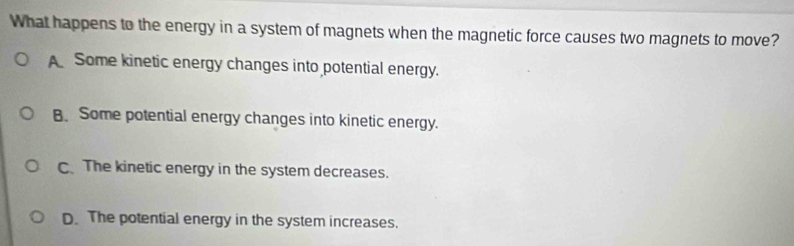 What happens to the energy in a system of magnets when the magnetic force causes two magnets to move?
A Some kinetic energy changes into potential energy.
B. Some potential energy changes into kinetic energy.
C. The kinetic energy in the system decreases.
D. The potential energy in the system increases.