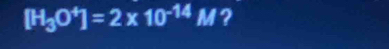 [H_3O^4]=2* 10^(-14)M ?