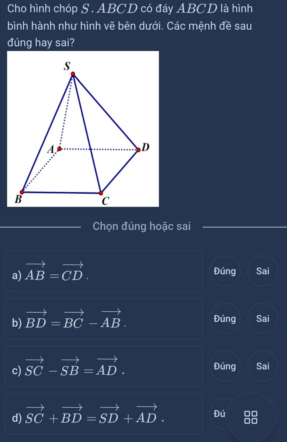 Cho hình chóp S . ABCD có đáy ABCD là hình
bình hành như hình vẽ bên dưới. Các mệnh đề sau
đúng hay sai?
Chọn đúng hoặc sai
a) vector AB=vector CD. Đúng Sai
b) vector BD=vector BC-vector AB. Đúng Sai
c) vector SC-vector SB=vector AD. 
Đúng Sai
d) vector SC+vector BD=vector SD+vector AD. 
Đú