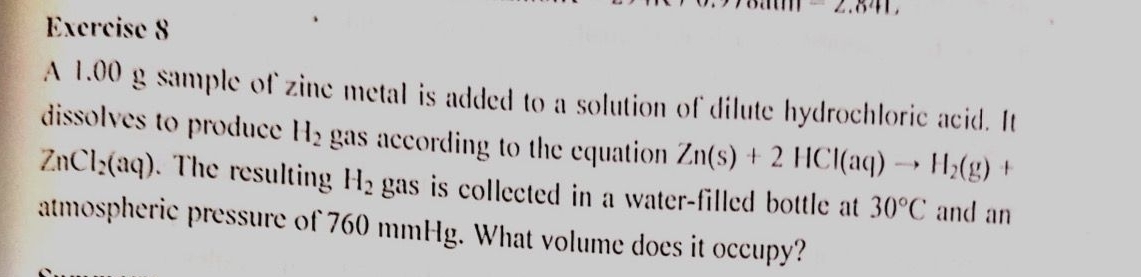 A 1.00 g sample of zine metal is added to a solution of dilute hydrochloric acid. It 
dissolves to produce H_2 gas according to the equation Zn(s)+2HCl(aq)to H_2(g) +
ZnCl_2(aq). The resulting H_2 gas is collected in a water-filled bottle at 30°C and an 
atmospheric pressure of 760 mmHg. What volume does it occupy?