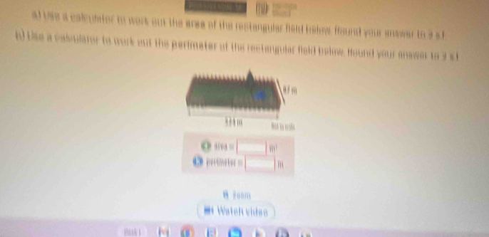 al uas a calculater to werk out the aree of the restangular feld belew found your answar to a sl
h) Use a calvulator to work out the perimeter of the rectangular field below. Hound your anwwer to 3 st
a m
,, m
CP sives=□ m^2
o petimeter=□ m
m Wateh video