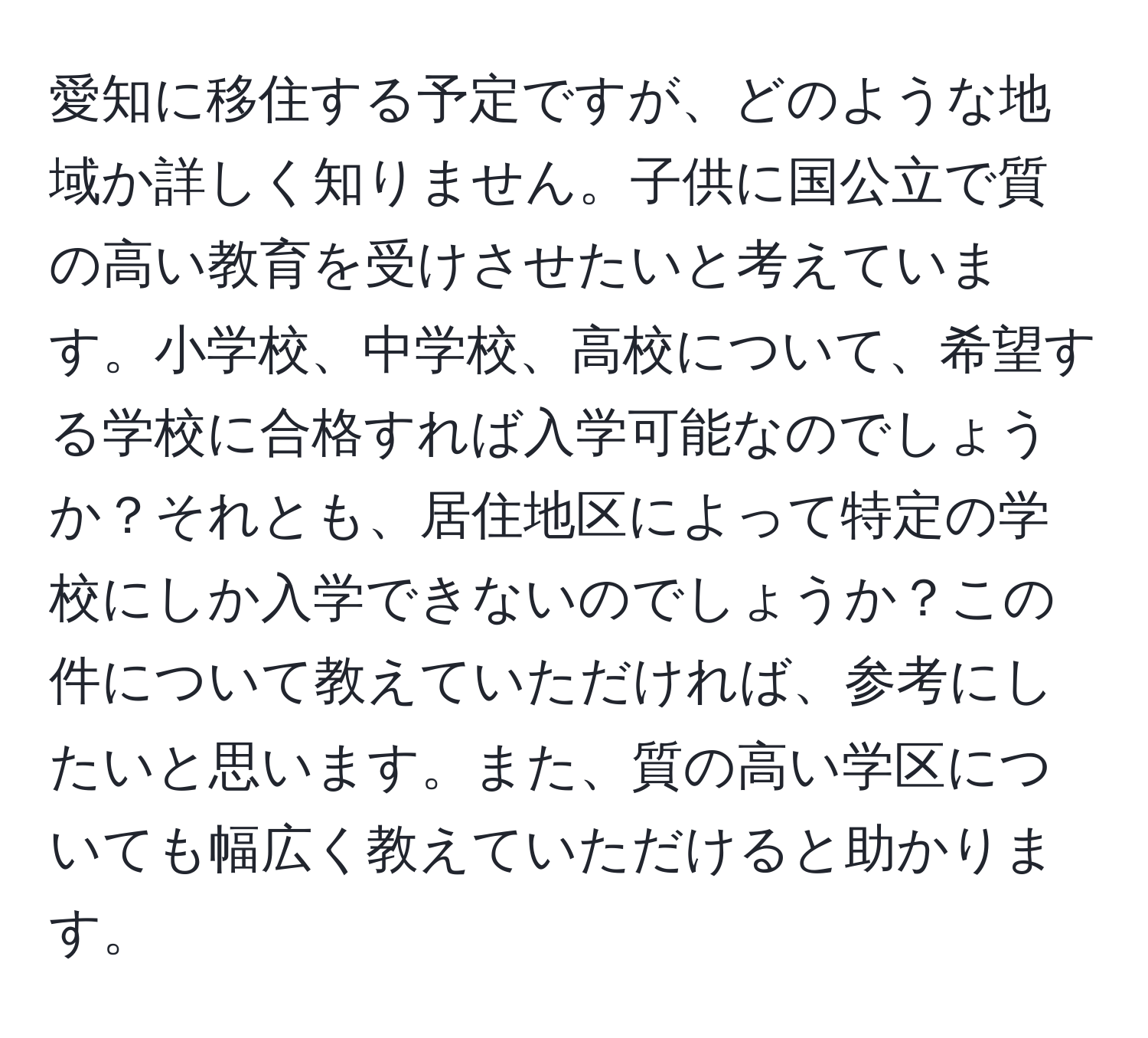 愛知に移住する予定ですが、どのような地域か詳しく知りません。子供に国公立で質の高い教育を受けさせたいと考えています。小学校、中学校、高校について、希望する学校に合格すれば入学可能なのでしょうか？それとも、居住地区によって特定の学校にしか入学できないのでしょうか？この件について教えていただければ、参考にしたいと思います。また、質の高い学区についても幅広く教えていただけると助かります。