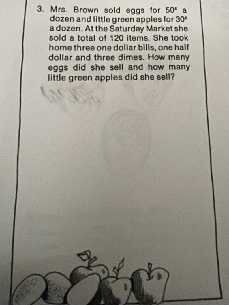 Mrs. Brown sold eggs for 50° a 
dozen and little green apples for 30°
a dozen. At the Saturday Market she 
sold a total of 120 items. She took 
home three one dollar bills, one half 
dollar and three dimes. How many 
eggs did she sell and how many 
little green apples did she sell?