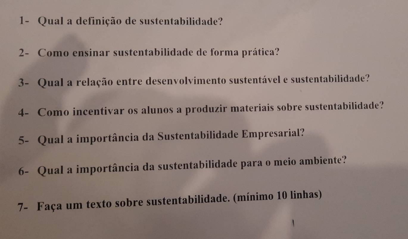 1- Qual a definição de sustentabilidade? 
2- Como ensinar sustentabilidade de forma prática? 
3- Qual a relação entre desenvolvimento sustentável e sustentabilidade? 
4- Como incentivar os alunos a produzir materiais sobre sustentabilidade? 
5- Qual a importância da Sustentabilidade Empresarial? 
6- Qual a importância da sustentabilidade para o meio ambiente? 
7- Faça um texto sobre sustentabilidade. (mínimo 10 linhas)