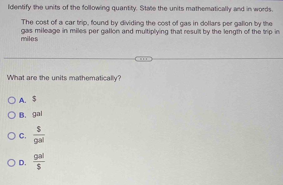 Identify the units of the following quantity. State the units mathematically and in words.
The cost of a car trip, found by dividing the cost of gas in dollars per gallon by the
gas mileage in miles per gallon and multiplying that result by the length of the trip in
miles
What are the units mathematically?
A. $
B. gal
C.  $/gal 
D.  gal/s 