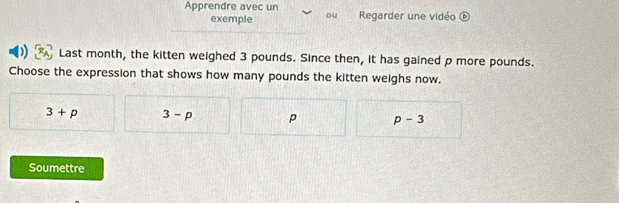 Apprendre avec un
ou
exemple Regarder une vidéo  enclosecircle1 
) Last month, the kitten weighed 3 pounds. Since then, it has gained p more pounds.
Choose the expression that shows how many pounds the kitten weighs now.
3+p
3-p
p
p-3
Soumettre