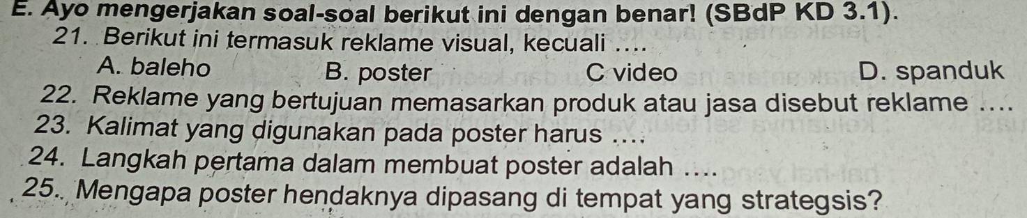 Ayo mengerjakan soal-soal berikut ini dengan benar! (SBdP KD 3.1).
21. Berikut ini termasuk reklame visual, kecuali_
A. baleho B. poster C video D. spanduk
22. Reklame yang bertujuan memasarkan produk atau jasa disebut reklame ....
23. Kalimat yang digunakan pada poster harus …
24. Langkah pertama dalam membuat poster adalah …...
25.. Mengapa poster hendaknya dipasang di tempat yang strategsis?