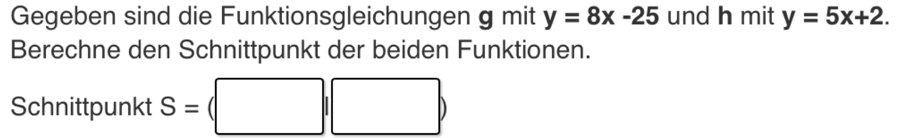 Gegeben sind die Funktionsgleichungen g mit y=8x-25 und h mit y=5x+2. 
Berechne den Schnittpunkt der beiden Funktionen. 
Schnittpunkt S=
^