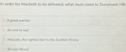 In order for Macbeth to be defeated, what must come to Dunsinane Hill
A great warrior
An end to war
Malcolm, the rightful heir to the Scottish throne
Birnam Wood