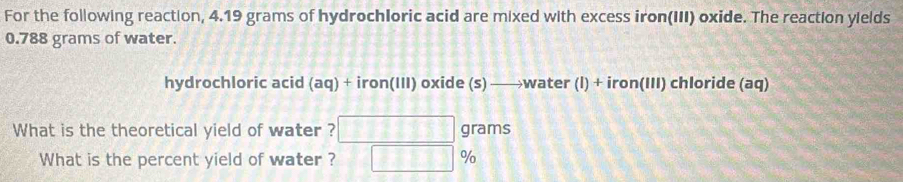 For the following reaction, 4.19 grams of hydrochloric acid are mixed with excess iron(III) oxide. The reaction yields
0.788 grams of water. 
hydrochloric acid (aq) + iron(III) oxide (s) —→water (l) + iron(III) chloride (aq) 
What is the theoretical yield of water ? grams
What is the percent yield of water ? %