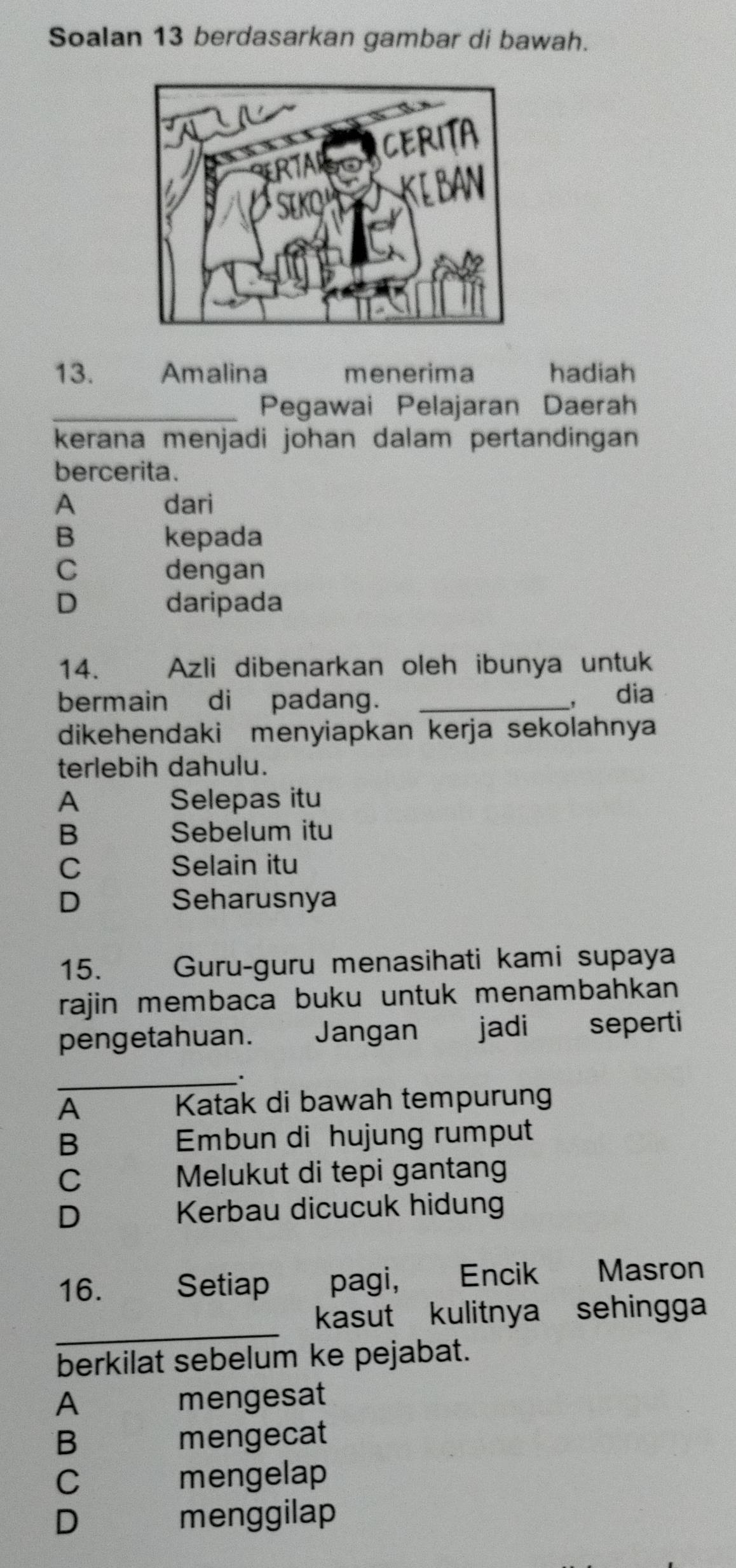 Soalan 13 berdasarkan gambar di bawah.
13. Amalina menerima hadiah
_Pegawai Pelajaran Daerah
kerana menjadi johan dalam pertandingan 
bercerita.
A dari
B kepada
C dengan
D daripada
14. Azli dibenarkan oleh ibunya untuk
bermain di padang. _, dia
dikehendaki menyiapkan kerja sekolahnya
terlebih dahulu.
A Selepas itu
B Sebelum itu
C Selain itu
D Seharusnya
15. Guru-guru menasihati kami supaya
rajin membaca buku untuk menambahkan 
pengetahuan. Jangan jadi seperti
_.
A
Katak di bawah tempurung
B Embun di hujung rumput
C Melukut di tepi gantan
D Kerbau dicucuk hidung
16. Setiap pagi, Encik Masron
_
kasut kulitnya sehingga
berkilat sebelum ke pejabat.
A mengesat
B mengecat
C mengelap
D menggilap