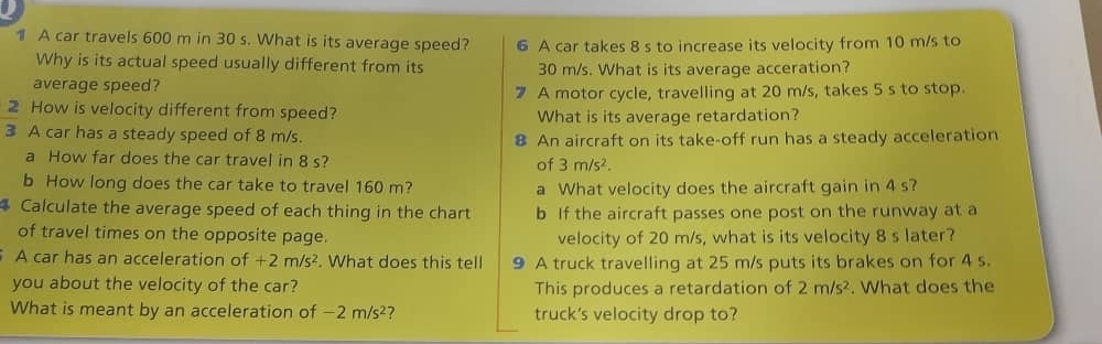 A car travels 600 m in 30 s. What is its average speed? 6 A car takes 8 s to increase its velocity from 10 m/s to 
Why is its actual speed usually different from its 30 m/s. What is its average acceration? 
average speed? 
A motor cycle, travelling at 20 m/s, takes 5 s to stop. 
2 How is velocity different from speed? What is its average retardation? 
3 A car has a steady speed of 8 m/s. 8 An aircraft on its take-off run has a steady acceleration 
a How far does the car travel in 8 s? 
of 3m/s^2. 
b How long does the car take to travel 160 m? a What velocity does the aircraft gain in 4 s? 
Calculate the average speed of each thing in the chart b If the aircraft passes one post on the runway at a 
of travel times on the opposite page. velocity of 20 m/s, what is its velocity 8 s later? 
A car has an acceleration of +2m/s^2. What does this tell 9 A truck travelling at 25 m/s puts its brakes on for 4 s. 
you about the velocity of the car? This produces a retardation of 2m/s^2. What does the 
What is meant by an acceleration of -2m/s^2 7 truck's velocity drop to?