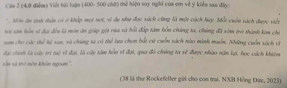 (4,0 điểm) Viết bài luận (400- 500 chữ) thể hiện suy nghĩ của em về ý kiến sau đây: 
*. Môn ăn tình thần có ở khắp mọi nơi, vi dụ như đọc sách cũng là một cách hay. Mỗi cuốn sách được viết 
bởi tâm hồn vĩ đại đều là môn ăn giúp gột rừa và bồi đắp tâm hồn chúng ta, chúng đã sớm trở thành kim chi 
nam cho các t 7x° hc sau, và chúng ta có thể lựa chọn bắt cứ cuốn sách nào mình muốn. Những cuốn sách vĩ 
đại chính là cây tri tue^3 vĩ đại, là cây tâm hồn vĩ đại, qua đó chúng ta sẽ được nhào nặn lại, học cách khiêm 
vôn và trở nên khôn ngoan''. 
(38 lá thư Rockefeller gửi cho con trai. NXB Hồng Đức, 2023)