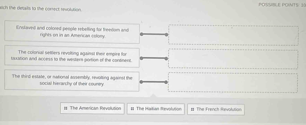 POSSIBLE POINTS: 10
tch the details to the correct revolution.
Enslaved and colored people rebelling for freedom and
rights on in an American colony.
The colonial settlers revolting against their empire for
taxation and access to the western portion of the continent.
The third estate, or national assembly, revolting against the
social hierarchy of their country.
: The American Revolution :: The Haitian Revolution : The French Revolution