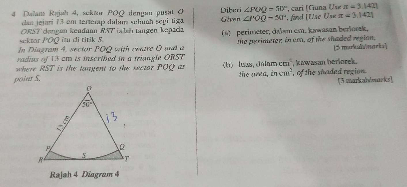 Diberi ∠ POQ=50°
4 Dalam Rajah 4, sektor POQ dengan pusat O , cari [Guna Use π =3.142]
dan jejari 13 cm terterap dalam sebuah segi tiga Given ∠ POQ=50° , find [Use Use π =3.142]
ORST dengan keadaan RST ialah tangen kepada
sektor POQ itu di titik S. (a) perimeter, dalam cm, kawasan berlorek,
the perimeter, in cm, of the shaded region,
In Diagram 4, sector POQ with centre O and a
[5 markah/marks]
radius of 13 cm is inscribed in a triangle ORST
where RST is the tangent to the sector POQ at (b) luas, dalam cm^2 , kawasan berlorek.
point S. the area, in cm^2 , of the shaded region.
[3 markah/marks]
Rajah 4 Diagram 4